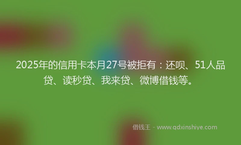 2025年的信用卡本月27号被拒有：还呗、51人品贷、读秒贷、我来贷、微博借钱等。