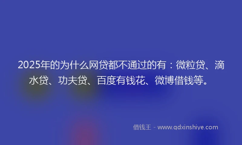 2025年的为什么网贷都不通过的有：微粒贷、滴水贷、功夫贷、百度有钱花、微博借钱等。