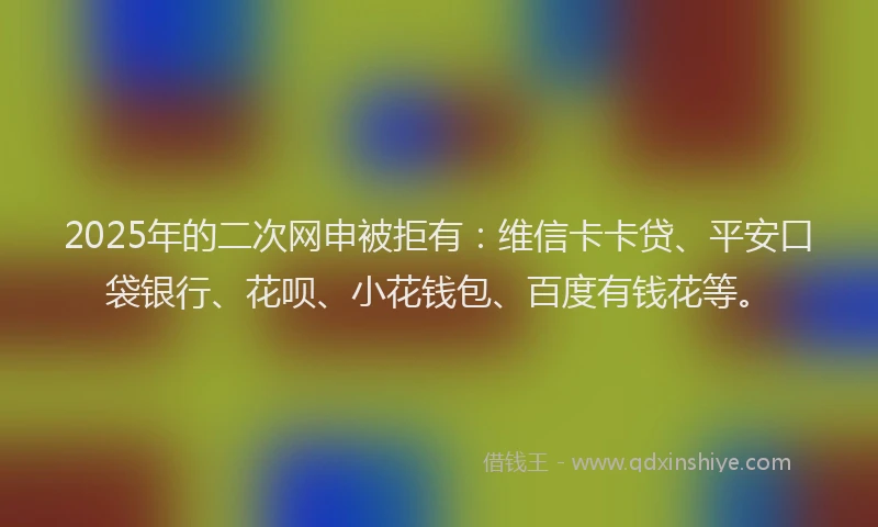 2025年的二次网申被拒有：维信卡卡贷、平安口袋银行、花呗、小花钱包、百度有钱花等。