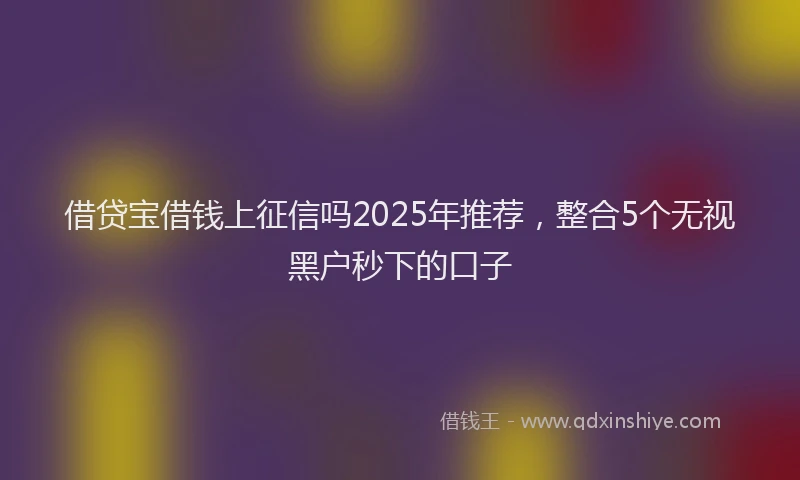 借贷宝借钱上征信吗2025年推荐，整合5个无视黑户秒下的口子