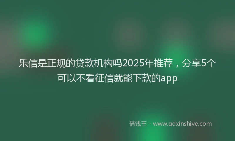 乐信是正规的贷款机构吗2025年推荐，分享5个可以不看征信就能下款的app