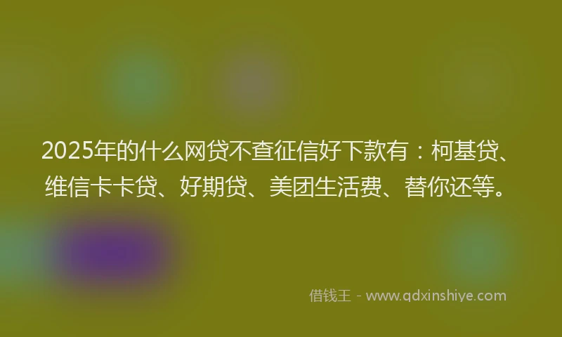 2025年的什么网贷不查征信好下款有：柯基贷、维信卡卡贷、好期贷、美团生活费、替你还等。