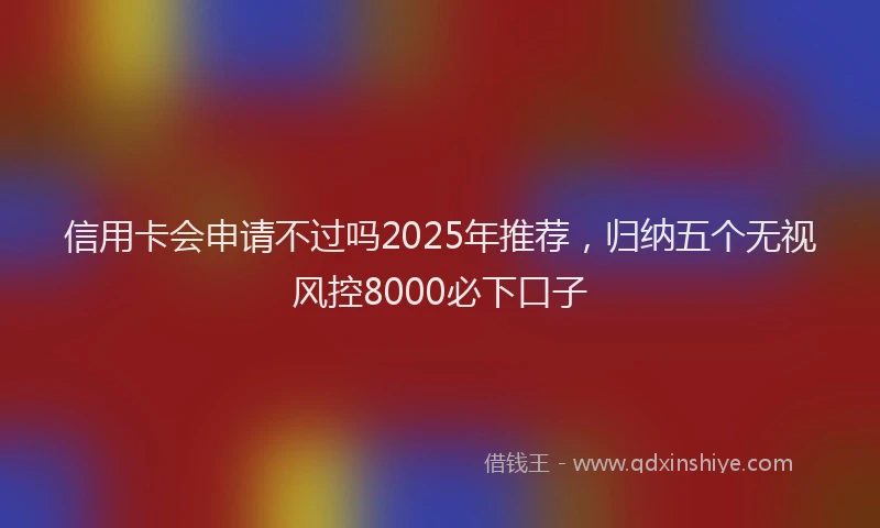 信用卡会申请不过吗2025年推荐，归纳五个无视风控8000必下口子