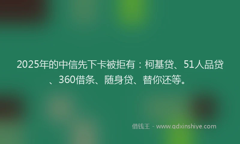 2025年的中信先下卡被拒有：柯基贷、51人品贷、360借条、随身贷、替你还等。