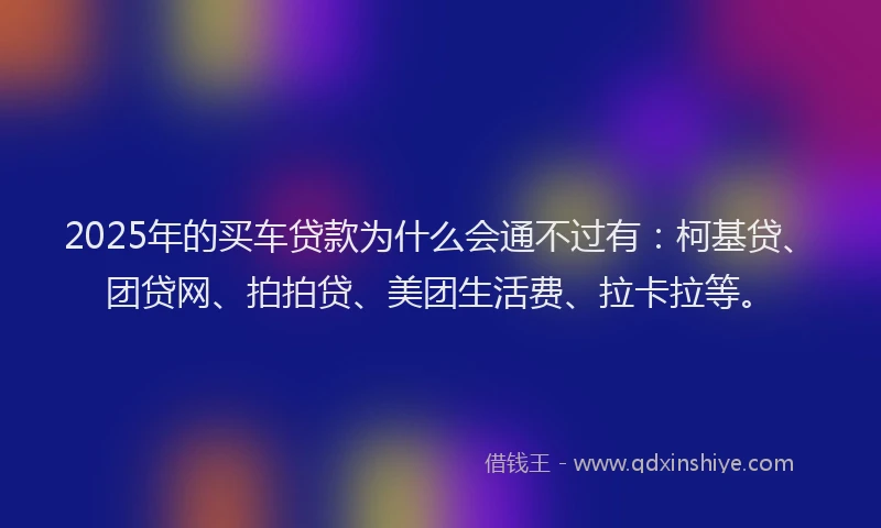 2025年的买车贷款为什么会通不过有：柯基贷、团贷网、拍拍贷、美团生活费、拉卡拉等。