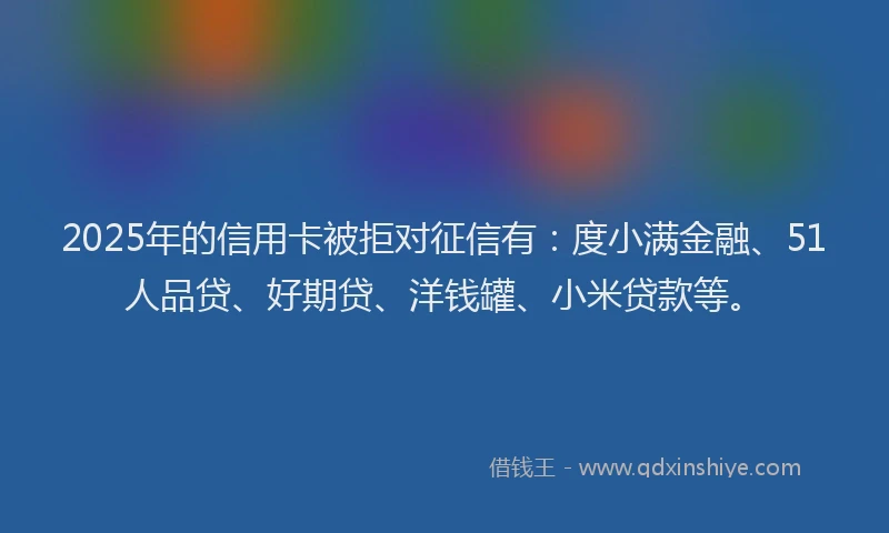 2025年的信用卡被拒对征信有：度小满金融、51人品贷、好期贷、洋钱罐、小米贷款等。