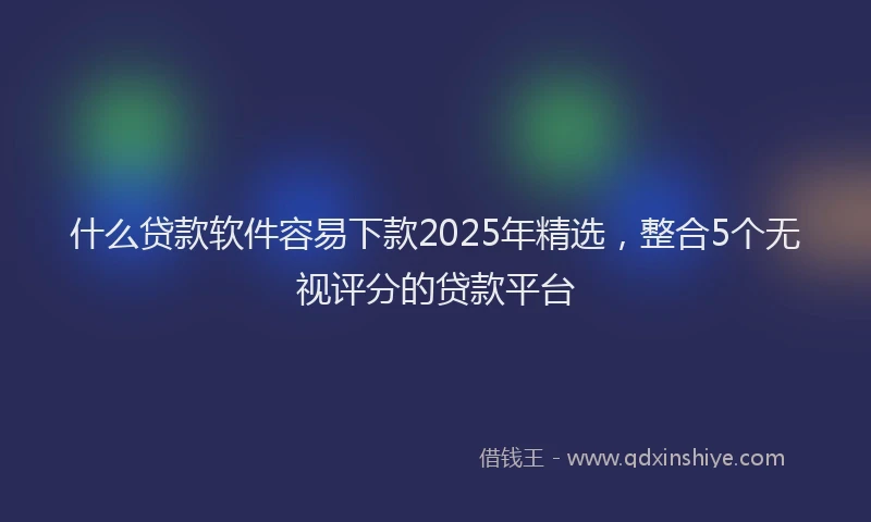 什么贷款软件容易下款2025年精选，整合5个无视评分的贷款平台