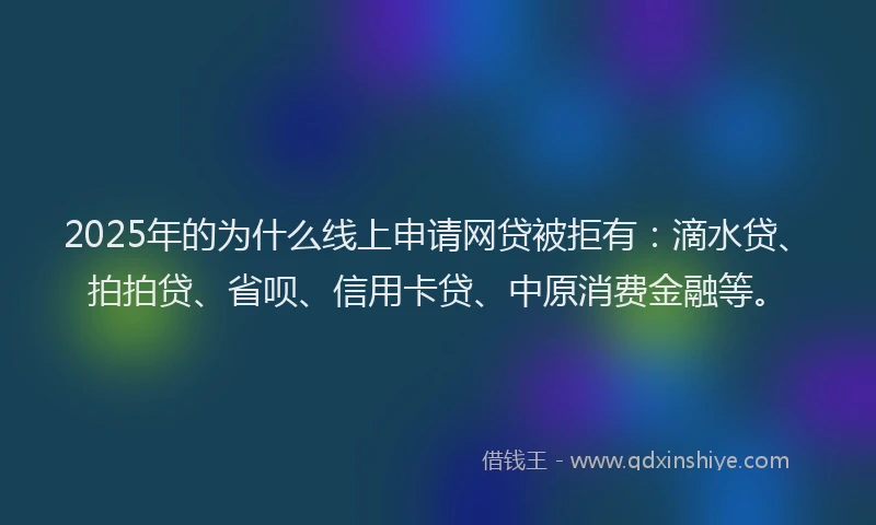 2025年的为什么线上申请网贷被拒有：滴水贷、拍拍贷、省呗、信用卡贷、中原消费金融等。