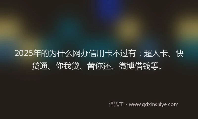 2025年的为什么网办信用卡不过有：超人卡、快贷通、你我贷、替你还、微博借钱等。