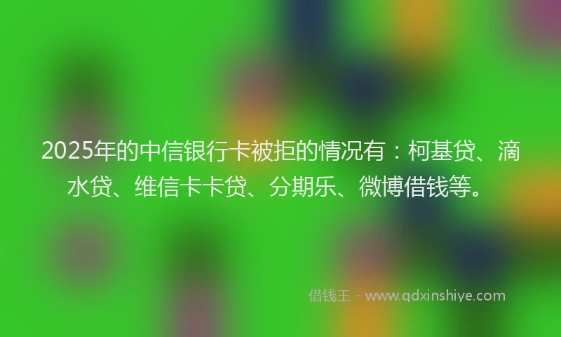 2025年的中信银行卡被拒的情况有：柯基贷、滴水贷、维信卡卡贷、分期乐、微博借钱等。