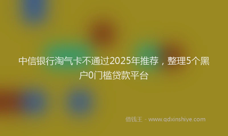 中信银行淘气卡不通过2025年推荐，整理5个黑户0门槛贷款平台