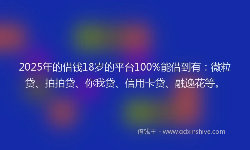 2025年的借钱18岁的平台100%能借到有：微粒贷、拍拍贷、你我贷、信用卡贷、融逸花等。