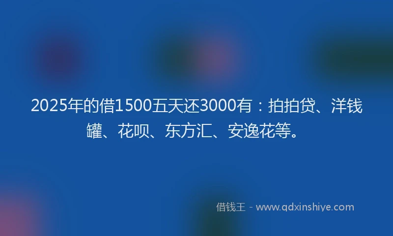 2025年的借1500五天还3000有：拍拍贷、洋钱罐、花呗、东方汇、安逸花等。