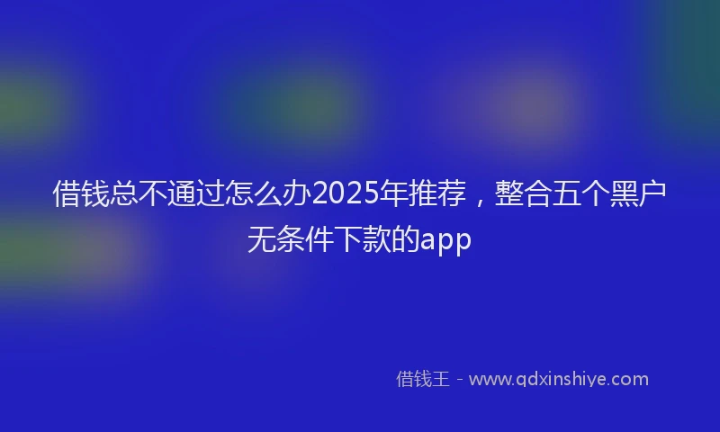 借钱总不通过怎么办2025年推荐，整合五个黑户无条件下款的app