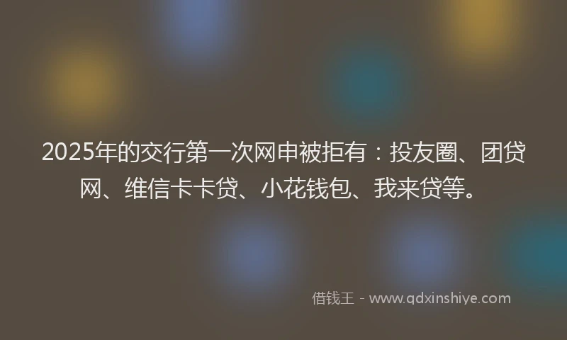 2025年的交行第一次网申被拒有：投友圈、团贷网、维信卡卡贷、小花钱包、我来贷等。