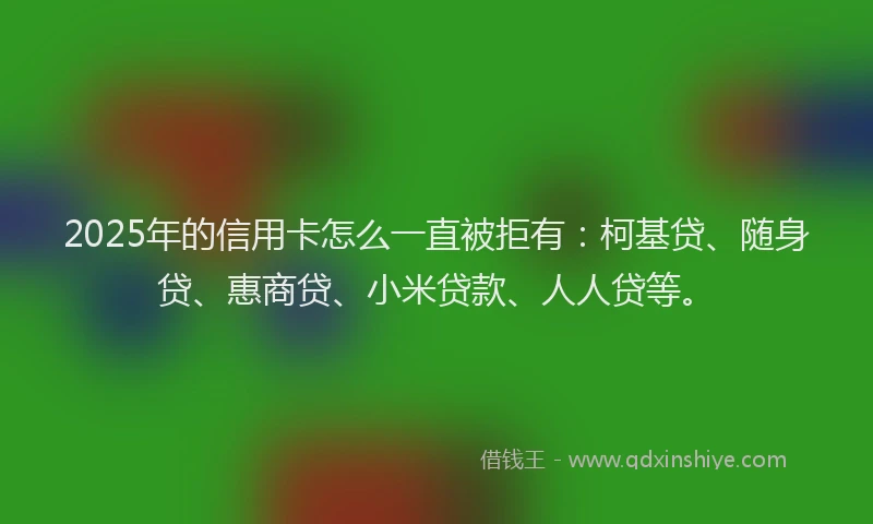 2025年的信用卡怎么一直被拒有：柯基贷、随身贷、惠商贷、小米贷款、人人贷等。