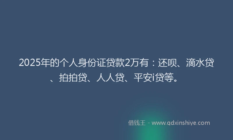 2025年的个人身份证贷款2万有：还呗、滴水贷、拍拍贷、人人贷、平安i贷等。