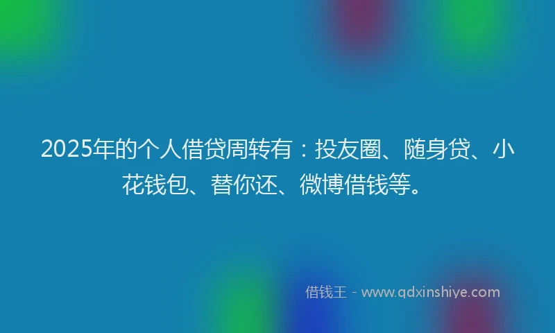 2025年的个人借贷周转有：投友圈、随身贷、小花钱包、替你还、微博借钱等。