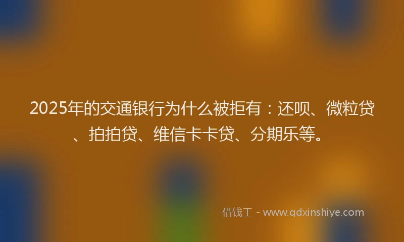 2025年的交通银行为什么被拒有：还呗、微粒贷、拍拍贷、维信卡卡贷、分期乐等。