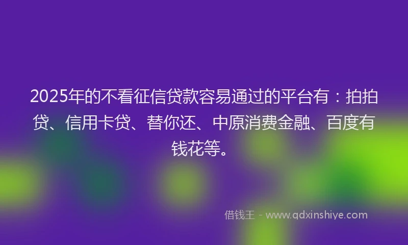 2025年的不看征信贷款容易通过的平台有：拍拍贷、信用卡贷、替你还、中原消费金融、百度有钱花等。