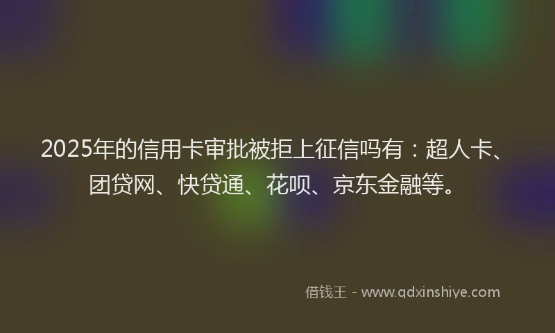 2025年的信用卡审批被拒上征信吗有：超人卡、团贷网、快贷通、花呗、京东金融等。