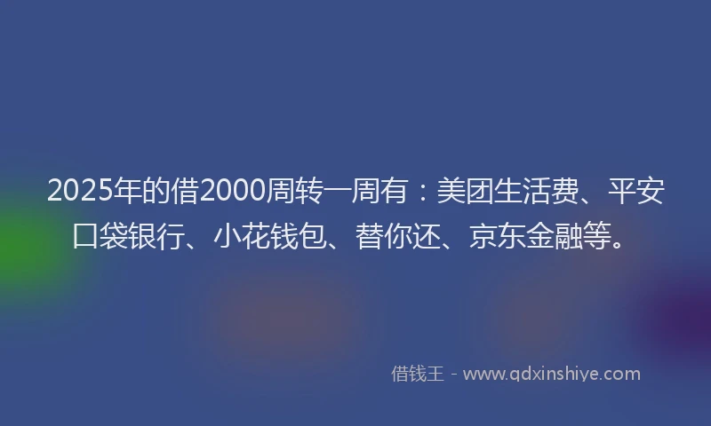 2025年的借2000周转一周有：美团生活费、平安口袋银行、小花钱包、替你还、京东金融等。