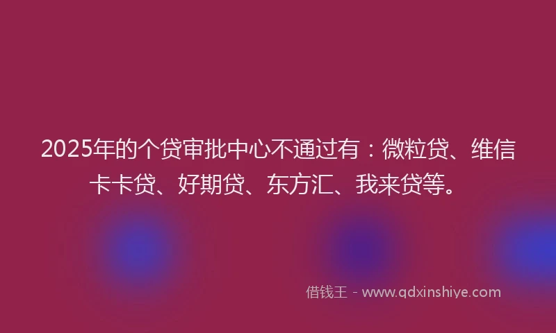 2025年的个贷审批中心不通过有：微粒贷、维信卡卡贷、好期贷、东方汇、我来贷等。