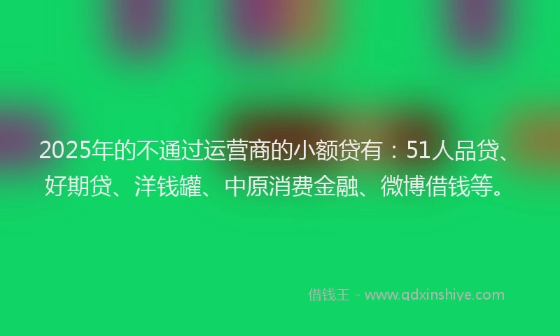 2025年的不通过运营商的小额贷有：51人品贷、好期贷、洋钱罐、中原消费金融、微博借钱等。