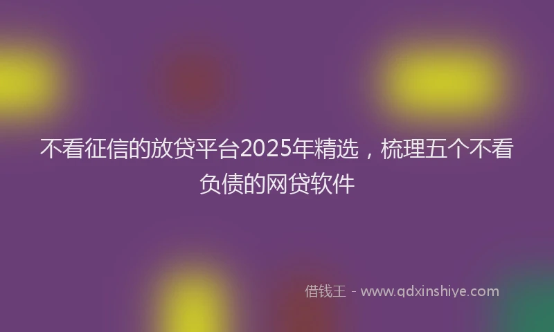 不看征信的放贷平台2025年精选，梳理五个不看负债的网贷软件