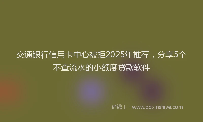 交通银行信用卡中心被拒2025年推荐，分享5个不查流水的小额度贷款软件