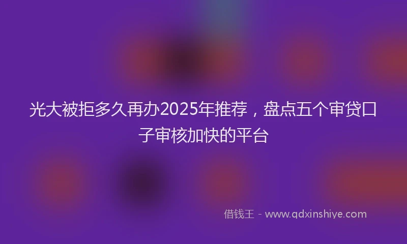 光大被拒多久再办2025年推荐，盘点五个审贷口子审核加快的平台