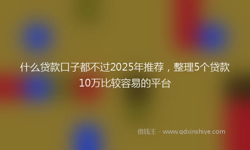 什么贷款口子都不过2025年推荐，整理5个贷款10万比较容易的平台