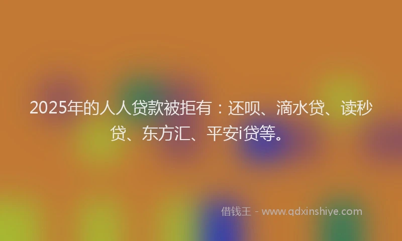 2025年的人人贷款被拒有：还呗、滴水贷、读秒贷、东方汇、平安i贷等。