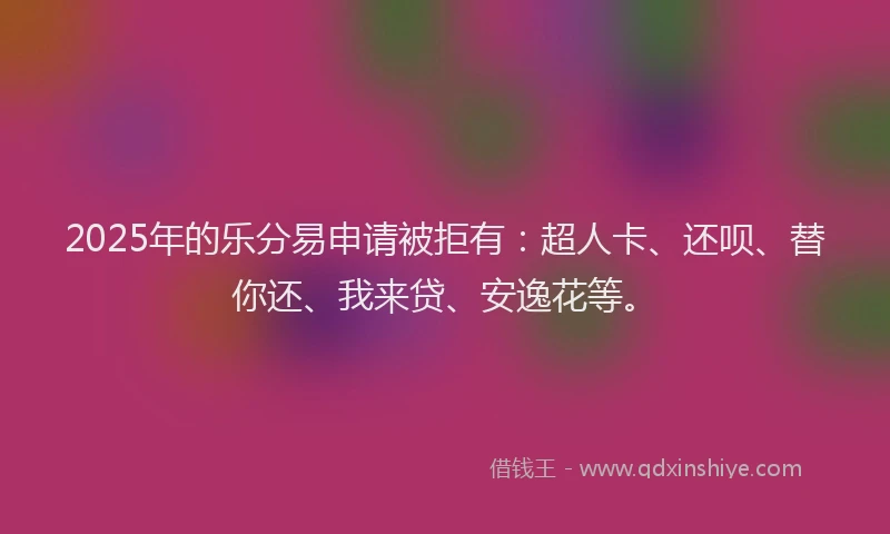 2025年的乐分易申请被拒有：超人卡、还呗、替你还、我来贷、安逸花等。