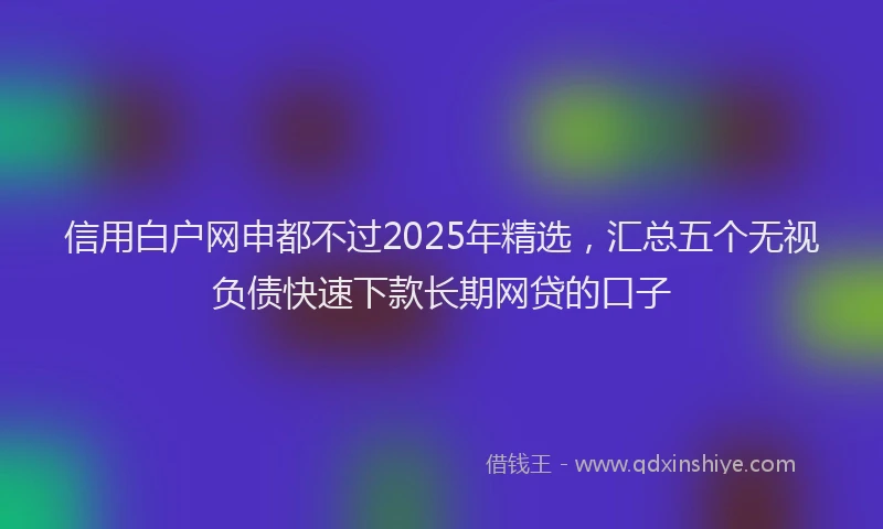 信用白户网申都不过2025年精选，汇总五个无视负债快速下款长期网贷的口子