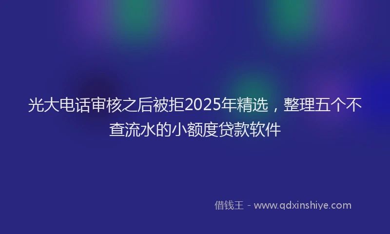 光大电话审核之后被拒2025年精选，整理五个不查流水的小额度贷款软件