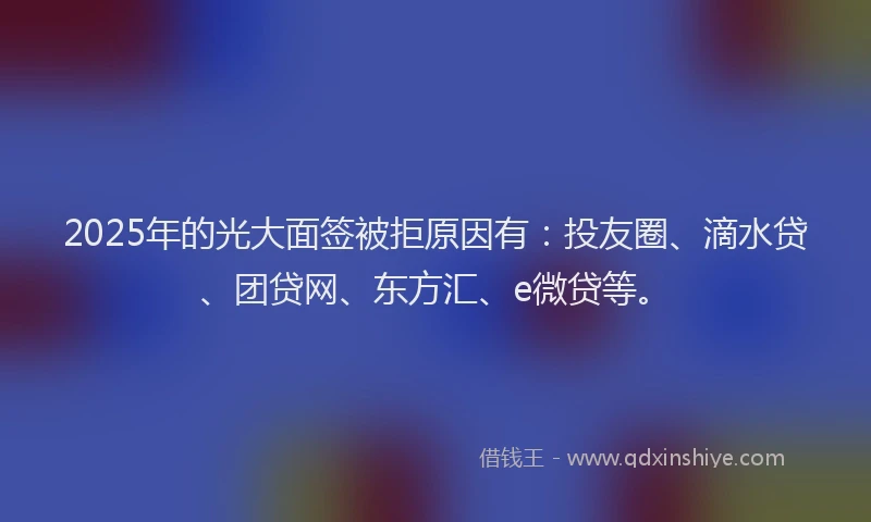 2025年的光大面签被拒原因有：投友圈、滴水贷、团贷网、东方汇、e微贷等。