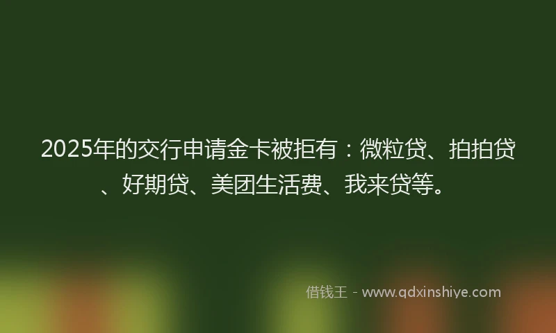 2025年的交行申请金卡被拒有：微粒贷、拍拍贷、好期贷、美团生活费、我来贷等。