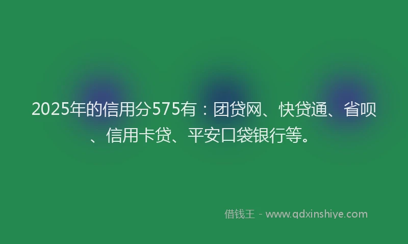 2025年的信用分575有：团贷网、快贷通、省呗、信用卡贷、平安口袋银行等。