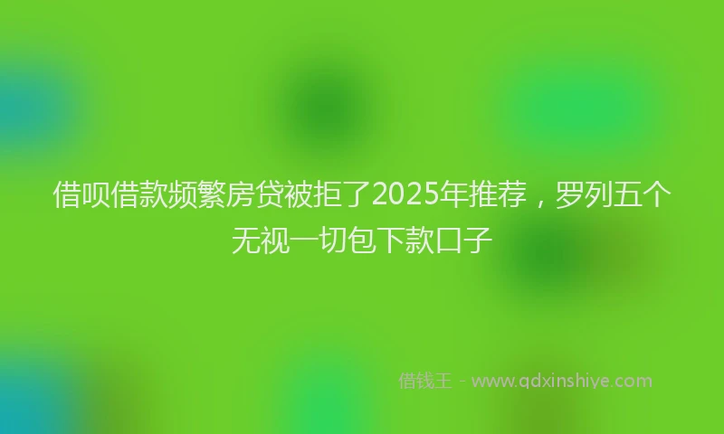 借呗借款频繁房贷被拒了2025年推荐，罗列五个无视一切包下款口子