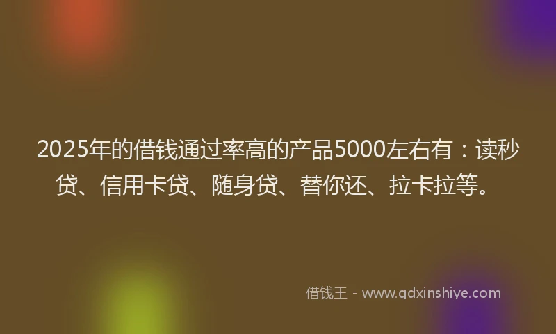 2025年的借钱通过率高的产品5000左右有：读秒贷、信用卡贷、随身贷、替你还、拉卡拉等。