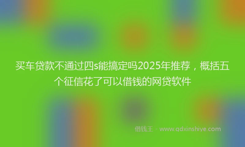 买车贷款不通过四s能搞定吗2025年推荐，概括五个征信花了可以借钱的网贷软件