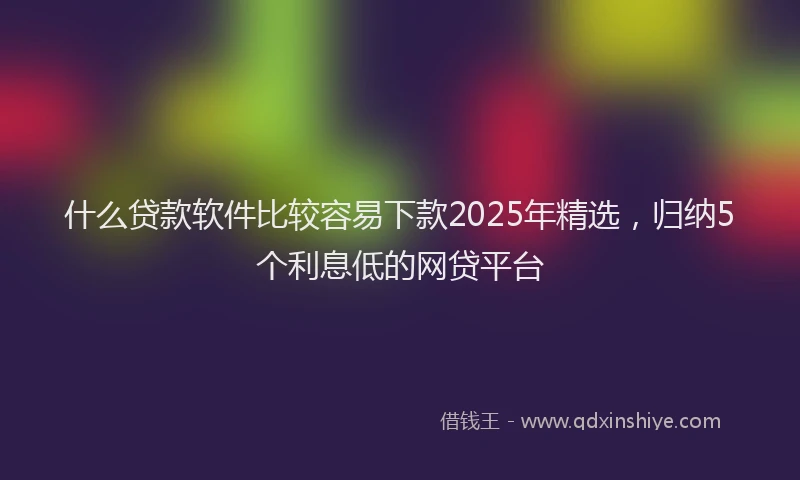 什么贷款软件比较容易下款2025年精选，归纳5个利息低的网贷平台