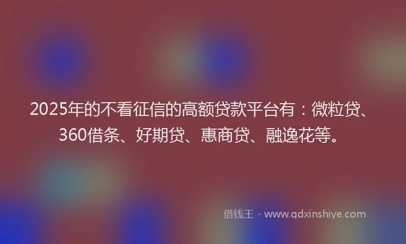 2025年的不看征信的高额贷款平台有：微粒贷、360借条、好期贷、惠商贷、融逸花等。