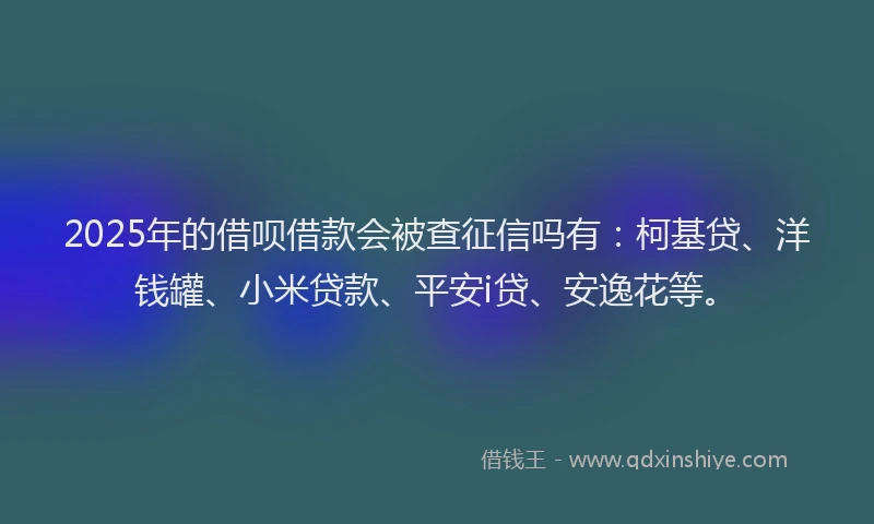 2025年的借呗借款会被查征信吗有：柯基贷、洋钱罐、小米贷款、平安i贷、安逸花等。