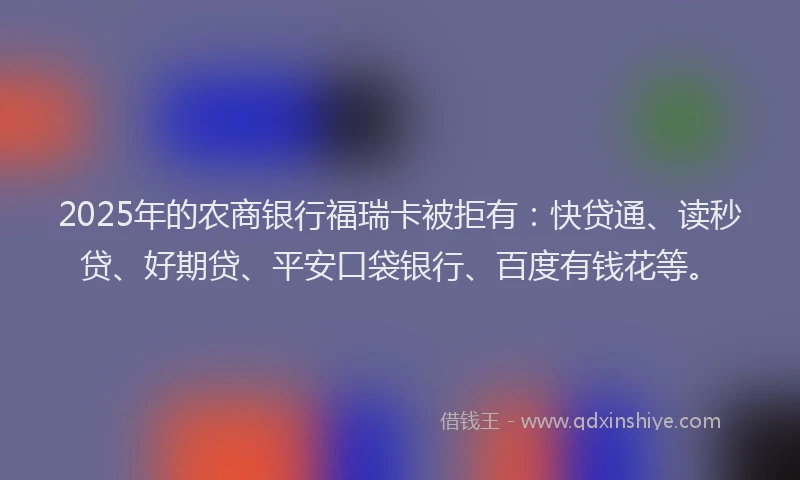 2025年的农商银行福瑞卡被拒有：快贷通、读秒贷、好期贷、平安口袋银行、百度有钱花等。