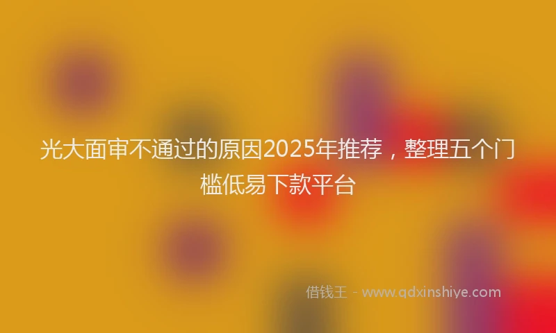 光大面审不通过的原因2025年推荐，整理五个门槛低易下款平台