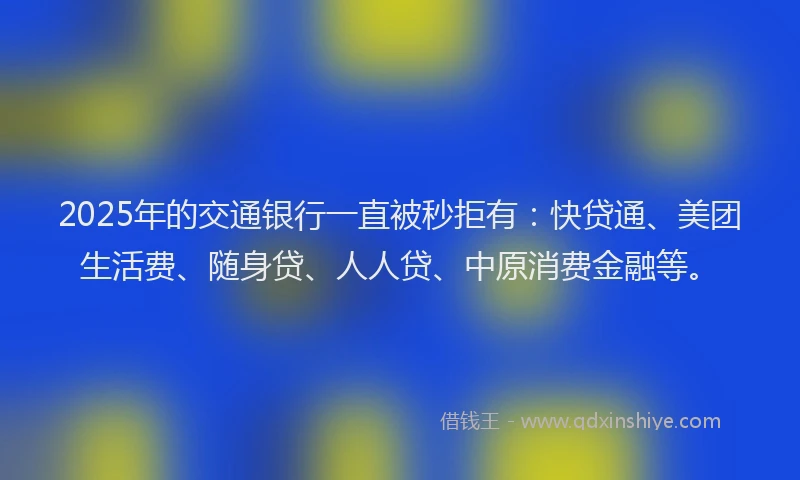 2025年的交通银行一直被秒拒有：快贷通、美团生活费、随身贷、人人贷、中原消费金融等。