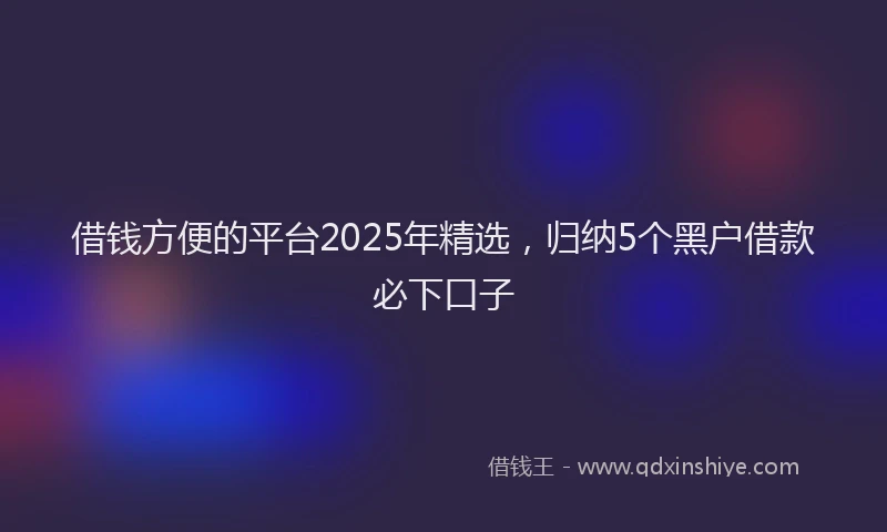 借钱方便的平台2025年精选，归纳5个黑户借款必下口子