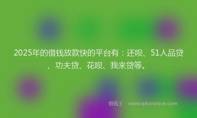 2025年的借钱放款快的平台有：还呗、51人品贷、功夫贷、花呗、我来贷等。